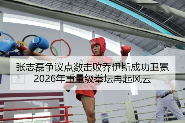 张志磊争议点数击败乔伊斯成功卫冕 2026年重量级拳坛再起风云