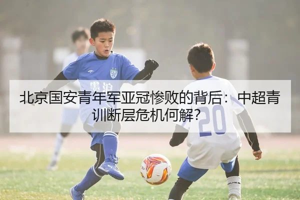 北京国安青年军亚冠惨败的背后：中超青训断层危机何解？