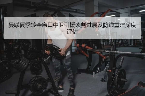 曼联夏季转会窗口中卫引援谈判进展及防线重建深度评估