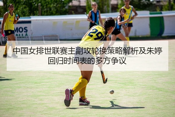 中国女排世联赛主副攻轮换策略解析及朱婷回归时间表的多方争议